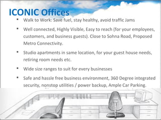 ICONIC Offices
  Walk to Work: Save fuel, stay healthy, avoid traffic Jams
  Well connected, Highly Visible, Easy to reach (for your employees,
   customers, and business guests). Close to Sohna Road, Proposed
   Metro Connectivity.
  Studio apartments in same location, for your guest house needs,
   retiring room needs etc.
  Wide size ranges to suit for every businesses
  Safe and hassle free business environment, 360 Degree integrated
   security, nonstop utilities / power backup, Ample Car Parking.
 