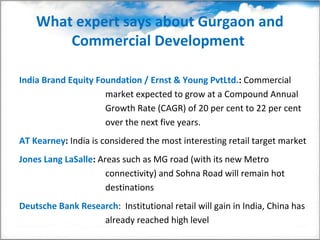 What expert says about Gurgaon and
        Commercial Development

India Brand Equity Foundation / Ernst & Young PvtLtd.: Commercial
                     market expected to grow at a Compound Annual
                     Growth Rate (CAGR) of 20 per cent to 22 per cent
                     over the next five years.
AT Kearney: India is considered the most interesting retail target market
Jones Lang LaSalle: Areas such as MG road (with its new Metro
                      connectivity) and Sohna Road will remain hot
                      destinations
Deutsche Bank Research: Institutional retail will gain in India, China has
                   already reached high level
 