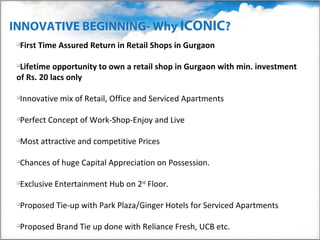 INNOVATIVE BEGINNING- Why ICONIC?
 
  First Time Assured Return in Retail Shops in Gurgaon

 
  Lifetime opportunity to own a retail shop in Gurgaon with min. investment
 of Rs. 20 lacs only

 
  Innovative mix of Retail, Office and Serviced Apartments

 
  Perfect Concept of Work-Shop-Enjoy and Live

 
  Most attractive and competitive Prices

 
  Chances of huge Capital Appreciation on Possession.

 
  Exclusive Entertainment Hub on 2nd Floor.

 
  Proposed Tie-up with Park Plaza/Ginger Hotels for Serviced Apartments

 
  Proposed Brand Tie up done with Reliance Fresh, UCB etc.
 