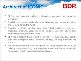 Architect of ICONIC
 BDP is the foremost architects, designers, engineers and urbanists
  worldwide.
 Specialize in creating special places for living, working, shopping, culture
  and learning across the world.
 Founded in 1961, employ more than 1000 architects, designers,
  engineers, urbanists, specialists in 16 studios across the UK, Ireland,
  Netherlands, UAE, India, and China.
 BDP has a leading track record in all major sectors including health,
  education, workplace, retail, urbanism, heritage, housing, transport and
  leisure.
 We combine expertise across disciplines, locations, sectors and all major
  building types to deliver a truly integrated way of working — resulting in
  high quality, effective and inspiring built spaces.
 