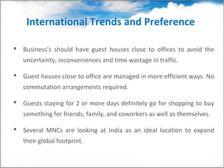 International Trends and Preference

 Business’s should have guest houses close to offices to avoid the
   uncertainty, inconveniences and time wastage in traffic.

 Guest houses close to office are managed in more efficient ways. No
   commutation arrangements required.

 Guests staying for 2 or more days definitely go for shopping to buy
   something for friends, family, and coworkers as well as themselves.

 Several MNCs are looking at India as an ideal location to expand
   their global footprint.
 