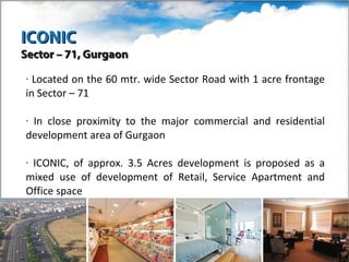 ICONIC
Sector – 71, Gurgaon

• Located on the 60 mtr. wide Sector Road with 1 acre frontage
in Sector – 71

•In close proximity to the major commercial and residential
development area of Gurgaon

•ICONIC, of approx. 3.5 Acres development is proposed as a
mixed use of development of Retail, Service Apartment and
Office space
 
