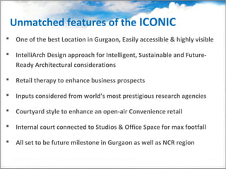Unmatched features of the ICONIC
 One of the best Location in Gurgaon, Easily accessible & highly visible

 IntelliArch Design approach for Intelligent, Sustainable and Future-
  Ready Architectural considerations

 Retail therapy to enhance business prospects

 Inputs considered from world’s most prestigious research agencies

 Courtyard style to enhance an open-air Convenience retail

 Internal court connected to Studios & Office Space for max footfall

 All set to be future milestone in Gurgaon as well as NCR region
 