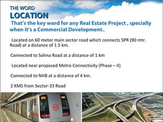 THE WORD
LOCATION
•That’sthe key word for any Real Estate Project , specially
when it’s a Commercial Development..
•Located on 60 meter main sector road which connects SPR (90 mtr.
Road) at a distance of 1.5 km.
•   Connected to Sohna Road at a distance of 1 km
•   Located near proposed Metro Connectivity (Phase – II)
•   Connected to NH8 at a distance of 4 km.
•   2 KMS from Sector-33 Road
 
