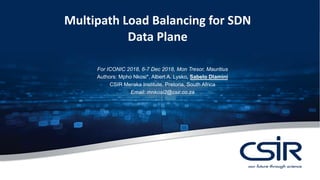 Multipath Load Balancing for SDN
Data Plane
For ICONIC 2018, 6-7 Dec 2018, Mon Tresor, Mauritius
Authors: Mpho Nkosi*, Albert A. Lysko, Sabelo Dlamini
CSIR Meraka Institute, Pretoria, South Africa
Email: mnkosi2@csir.co.za
 