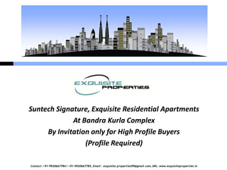 Suntech Signature, Exquisite Residential Apartments
             At Bandra Kurla Complex
     By Invitation only for High Profile Buyers
                 (Profile Required)

Contact: +91-9920667784 / +91-9920667785, Email – exquisite.properties99@gmail.com, URL: www.exquisiteproperties.in
 