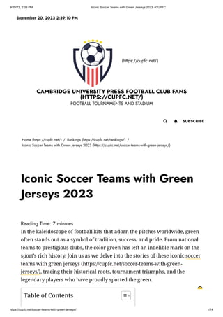 9/20/23, 2:39 PM Iconic Soccer Teams with Green Jerseys 2023 - CUPFC
https://cupfc.net/soccer-teams-with-green-jerseys/ 1/14
(https://cupfc.net/)
CAMBRIDGE UNIVERSITY PRESS FOOTBALL CLUB FANS
(HTTPS://CUPFC.NET/)
FOOTBALL TOURNAMENTS AND STADIUM
Home (https://cupfc.net/) / Rankings (https://cupfc.net/rankings/) /
Iconic Soccer Teams with Green Jerseys 2023 (https://cupfc.net/soccer-teams-with-green-jerseys/)
Reading Time: 7 minutes
In the kaleidoscope of football kits that adorn the pitches worldwide, green
often stands out as a symbol of tradition, success, and pride. From national
teams to prestigious clubs, the color green has left an indelible mark on the
sport’s rich history. Join us as we delve into the stories of these iconic soccer
teams with green jerseys (https://cupfc.net/soccer-teams-with-green-
jerseys/), tracing their historical roots, tournament triumphs, and the
legendary players who have proudly sported the green.
September 20, 2023 2:39:10 PM
 SUBSCRIBE

Iconic Soccer Teams with Green
Jerseys 2023
Table of Contents
 