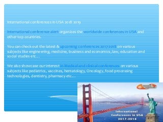 International conferences in USA 2018 2019
International conference alert organizes the worldwide conferences in USA and
other top countries.
You can check out the latest & upcoming conferences 2017-2018 on various
subjects like engineering, medicine, business and economics, law, education and
social studies etc…
We also showcase our interest in Medical and clinical conferences on various
subjects like pediatrics, vaccines, hematology, Oncology, food processing
technologies, dentistry, pharmacy etc…
 