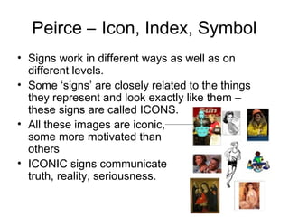 Peirce – Icon, Index, Symbol
• Signs work in different ways as well as on
different levels.
• Some ‘signs’ are closely related to the things
they represent and look exactly like them –
these signs are called ICONS.
• All these images are iconic,
some more motivated than
others
• ICONIC signs communicate
truth, reality, seriousness.
 