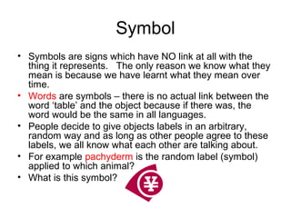 Symbol
• Symbols are signs which have NO link at all with the
thing it represents. The only reason we know what they
mean is because we have learnt what they mean over
time.
• Words are symbols – there is no actual link between the
word ‘table’ and the object because if there was, the
word would be the same in all languages.
• People decide to give objects labels in an arbitrary,
random way and as long as other people agree to these
labels, we all know what each other are talking about.
• For example pachyderm is the random label (symbol)
applied to which animal?
• What is this symbol?
 