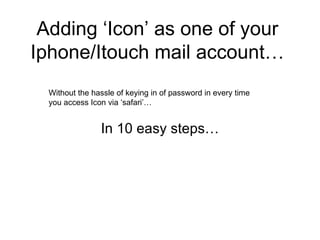 Adding ‘Icon’ as one of your Iphone/Itouch mail account… In 10 easy steps… Without the hassle of keying in of password in every time  you access Icon via ‘safari’… 
