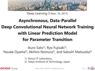 Asynchronous, Data-Parallel
Deep Convolutional Neural Network Training
with Linear Prediction Model
for Parameter Transition
Ikuro Sato1), Ryo Fujisaki1),
Yosuke Oyama2), Akihiro Nomura2), and Satoshi Matsuoka2)
Deep Learning 3 (Nov. 16, 2017)
ICONIP 2017ICONIP 2017
1) Denso IT Laboratory,
2) Tokyo Institute of Technology, Japan
Ikuro Sato, Denso IT Laboratory, Inc. 1/25
 