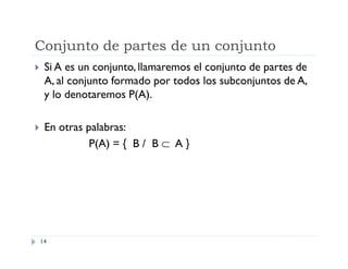 Conjunto de partes de un conjunto


Si A es un conjunto, llamaremos el conjunto de partes de
A, al conjunto formado por todos los subconjuntos de A,
y lo denotaremos P(A).



En otras palabras:
P(A) = { B / B  A }

14

 