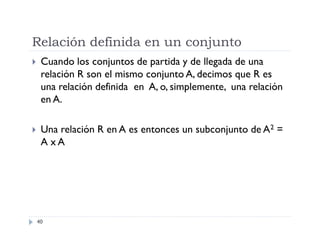Relación definida en un conjunto


Cuando los conjuntos de partida y de llegada de una
relación R son el mismo conjunto A, decimos que R es
una relación definida en A, o, simplemente, una relación
en A.



Una relación R en A es entonces un subconjunto de A2 =
A xA

40

 