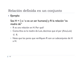 Relación definida en un conjunto


Ejemplo:
Sea H = { x / x es un ser humano} y R la relación “es
madre de”



R es una relación en H. Por qué?
Como Ana es la madre de Luis, decimos que el par (Ana,Luis)

 R.


41

Note que los pares que verifiquen R son un subconjunto de H
x H.

 
