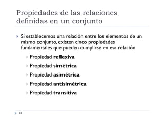 Propiedades de las relaciones
definidas en un conjunto


Si establecemos una relación entre los elementos de un
mismo conjunto, existen cinco propiedades
fundamentales que pueden cumplirse en esa relación



Propiedad simétrica



Propiedad asimétrica



Propiedad antisimétrica



44

Propiedad reflexiva

Propiedad transitiva

 