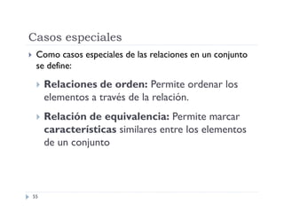 Casos especiales


Como casos especiales de las relaciones en un conjunto
se define:


Relaciones de orden: Permite ordenar los
elementos a través de la relación.



Relación de equivalencia: Permite marcar
características similares entre los elementos
de un conjunto

55

 