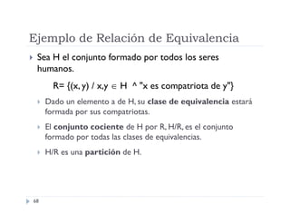 Ejemplo de Relación de Equivalencia


Sea H el conjunto formado por todos los seres
humanos.
R= {(x, y) / x,y  H ^ "x es compatriota de y"}


Dado un elemento a de H, su clase de equivalencia estará
formada por sus compatriotas.



El conjunto cociente de H por R, H/R, es el conjunto
formado por todas las clases de equivalencias.



H/R es una partición de H.

68

 