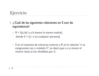 Ejercicio


¿ Cuál de las siguientes relaciones en S son de
equivalencia?


R = {(a, b)/ a y b tienen la misma madre},
donde S = {a / a es cualquier persona}



S es el conjunto de números enteros y R es la relación “x es
congruente con y módulo 2”, es decir, que x e y tienen el
mismo resto al ser divididos por 2.

69

 
