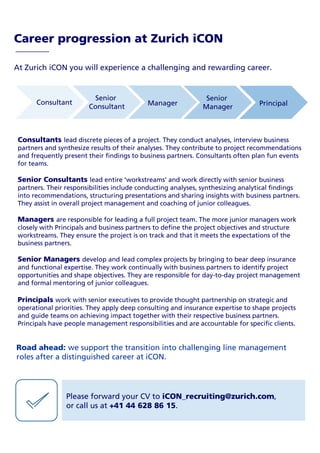 At Zurich iCON you will experience a challenging and rewarding career.
Career progression at Zurich iCON
Consultant
Senior
Consultant Manager
Senior
Manager Principal
Consultants lead discrete pieces of a project. They conduct analyses, interview business
partners and synthesize results of their analyses. They contribute to project recommendations
and frequently present their findings to business partners. Consultants often plan fun events
for teams.
Senior Consultants lead entire ‘workstreams’ and work directly with senior business
partners. Their responsibilities include conducting analyses, synthesizing analytical findings
into recommendations, structuring presentations and sharing insights with business partners.
They assist in overall project management and coaching of junior colleagues.
Managers are responsible for leading a full project team. The more junior managers work
closely with Principals and business partners to define the project objectives and structure
workstreams. They ensure the project is on track and that it meets the expectations of the
business partners.
Senior Managers develop and lead complex projects by bringing to bear deep insurance
and functional expertise. They work continually with business partners to identify project
opportunities and shape objectives. They are responsible for day-to-day project management
and formal mentoring of junior colleagues.
Principals work with senior executives to provide thought partnership on strategic and
operational priorities. They apply deep consulting and insurance expertise to shape projects
and guide teams on achieving impact together with their respective business partners.
Principals have people management responsibilities and are accountable for specific clients.
Road ahead: we support the transition into challenging line management
roles after a distinguished career at iCON.
Please forward your CV to iCON_recruiting@zurich.com,
or call us at +41 44 628 86 15.
 