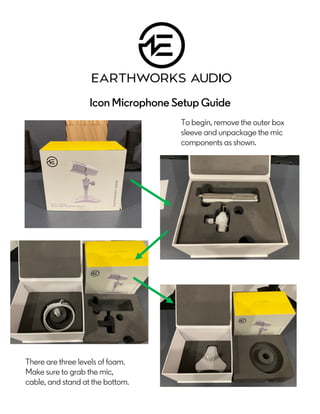 Icon Microphone Setup Guide
To begin, remove the outer box
sleeve and unpackage the mic
components as shown.
There are three levels of foam.
Make sure to grab the mic,
cable, and stand at the bottom.
 