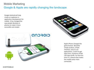 Mobile Marketing Google & Apple are rapidly changing the landscape Google Android will help create an explosion in application development for mobile. It has changed the way people develop on phones to make it more accessible and simpler Apple iPhone changed the game forever. Beautiful simple product, simple interface, easy to use applications, a store to get apps from, insistence of flat rate data tariffs. For the first time it’s a device that makes the mobile value chain connected. 