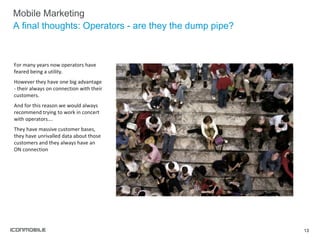 Mobile Marketing A final thoughts: Operators - are they the dump pipe? For many years now operators have feared being a utility. However they have one big advantage - their always on connection with their customers. And for this reason we would always recommend trying to work in concert with operators…. They have massive customer bases, they have unrivalled data about those customers and they always have an ON connection 