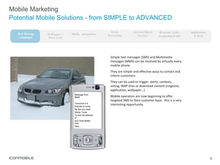 Mobile Marketing Potential Mobile Solutions - from SIMPLE to ADVANCED Simple text messages (SMS) and Multimedia messages (MMS) can be received by virtually every mobile phone.  They are simple and effective ways to contact and inform customers.  They can be used to trigger: alerts, contests, voting, WAP sites or download content (ringtone, application, wallpaper…) Mobile operators are now beginning to offer targeted SMS to their customer base - this is a very interesting opportunity  Message from BMW Tomorrow it is  forecast to snow. By law you need  Winter Tyres. To find the address of  your local dealer click  here…. WAP pages + iPhone ready Media  integration Social  Networking Response Codes  (couponing & info Text Message campaigns Applications  & Tools Location-Based Services 