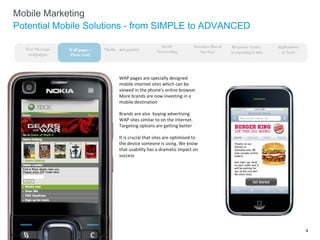Mobile Marketing Potential Mobile Solutions - from SIMPLE to ADVANCED WAP pages are specially designed mobile internet sites which can be viewed in the phone’s online browser.  More brands are now investing in a mobile destination Brands are also  buying advertising WAP sites similar to on the internet.  Targeting options are getting better It is crucial that sites are optimised to the device someone is using. We know that usability has a dramatic impact on success WAP pages + iPhone ready Media  integration Social  Networking Response Codes  (couponing & info Text Message campaigns Applications  & Tools Location-Based Services 