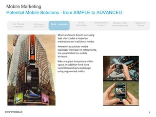 Mobile Marketing Potential Mobile Solutions - from SIMPLE to ADVANCED More and more brands are using text shortcodes a response mechanism on traditional media. However as outdoor media especially increases in interactivity, the possibilities for mobile increase.  Nike are great innovators in this space. In addition Ford have recently launched a campaign using augmented reality WAP pages + iPhone ready Media  integration Social  Networking Response Codes  (couponing & info Text Message campaigns Applications  & Tools Location-Based Services 