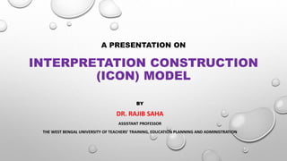 A PRESENTATION ON
INTERPRETATION CONSTRUCTION
(ICON) MODEL
BY
DR. RAJIB SAHA
ASSISTANT PROFESSOR
THE WEST BENGAL UNIVERSITY OF TEACHERS’ TRAINING, EDUCATION PLANNING AND ADMINISTRATION
 