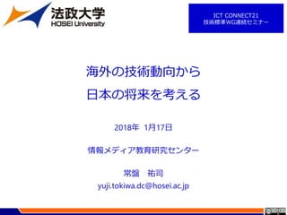 2018年 1月17日
情報メディア教育研究センター
常盤 祐司
yuji.tokiwa.dc@hosei.ac.jp
海外の技術動向から
日本の将来を考える
ICT CONNECT21
技術標準WG連続セミナー
 