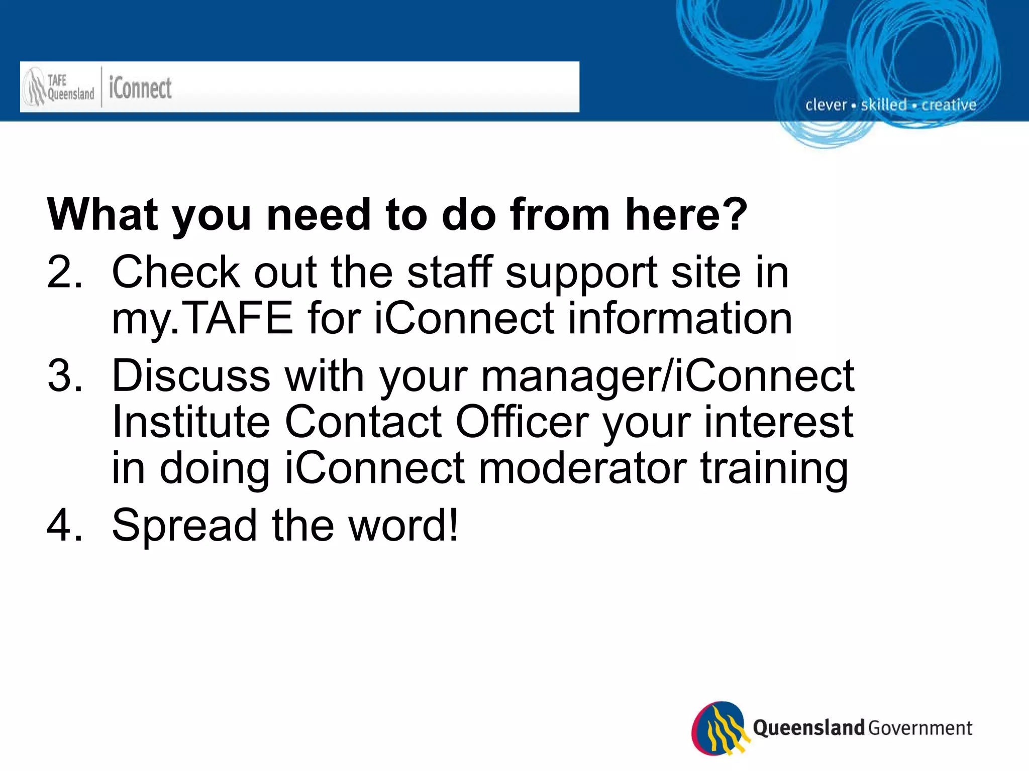 What you need to do from here? Check out the staff support site in my.TAFE for iConnect information Discuss with your manager/iConnect Institute Contact Officer your interest in doing iConnect moderator training  Spread the word! 