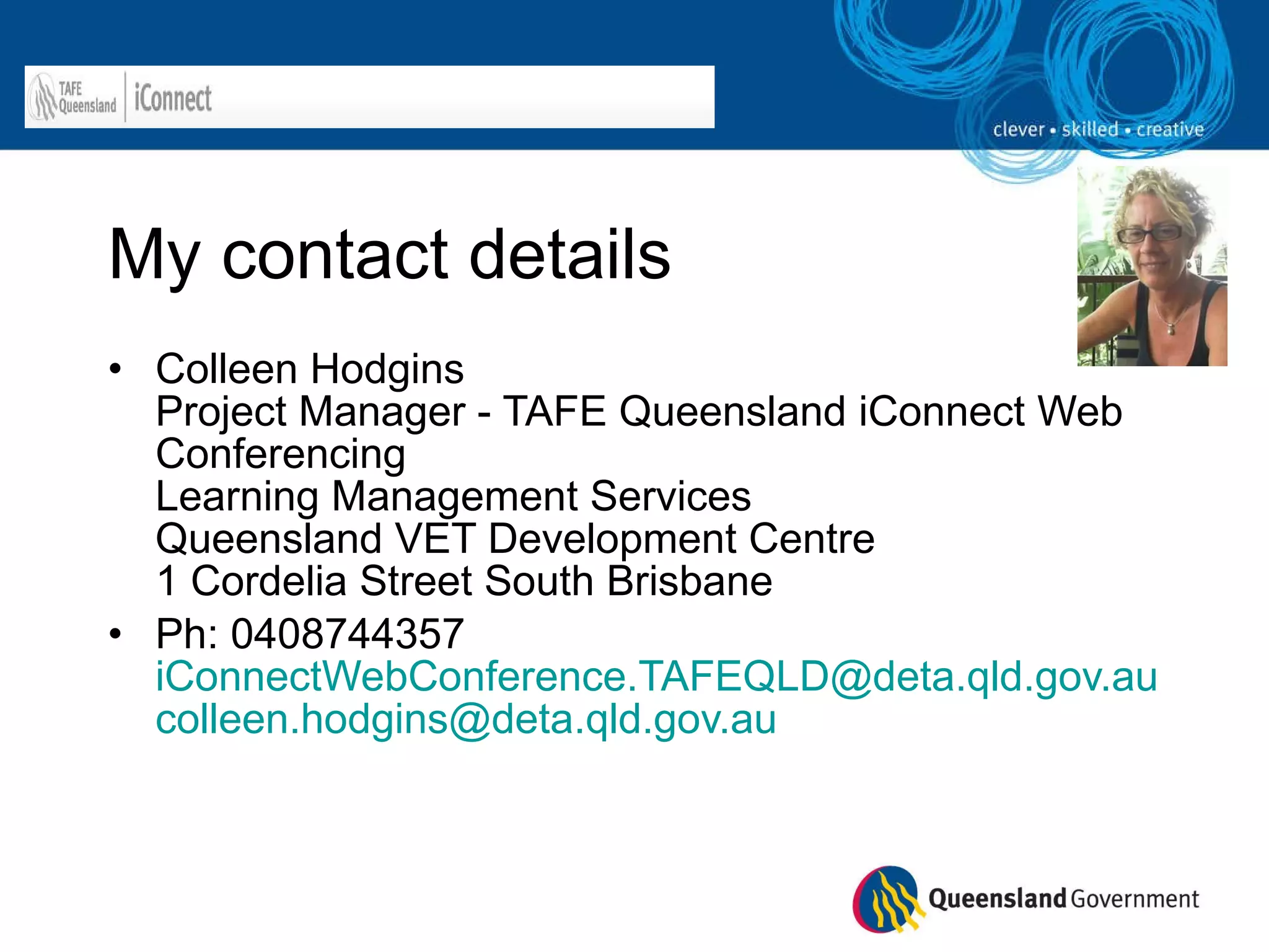 My contact details Colleen Hodgins  Project Manager - TAFE Queensland iConnect Web Conferencing  Learning Management Services  Queensland VET Development Centre 1 Cordelia Street South Brisbane Ph: 0408744357 [email_address] [email_address]   