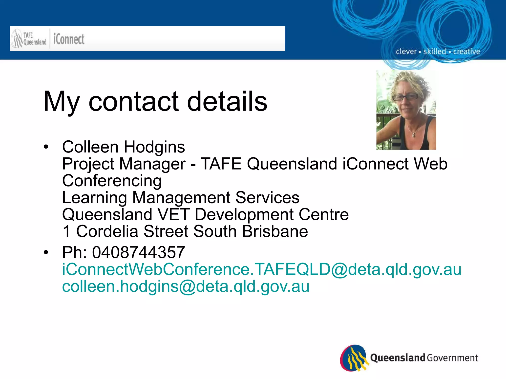 My contact details Colleen Hodgins  Project Manager - TAFE Queensland iConnect Web Conferencing  Learning Management Services  Queensland VET Development Centre 1 Cordelia Street South Brisbane Ph: 0408744357 [email_address] [email_address]   