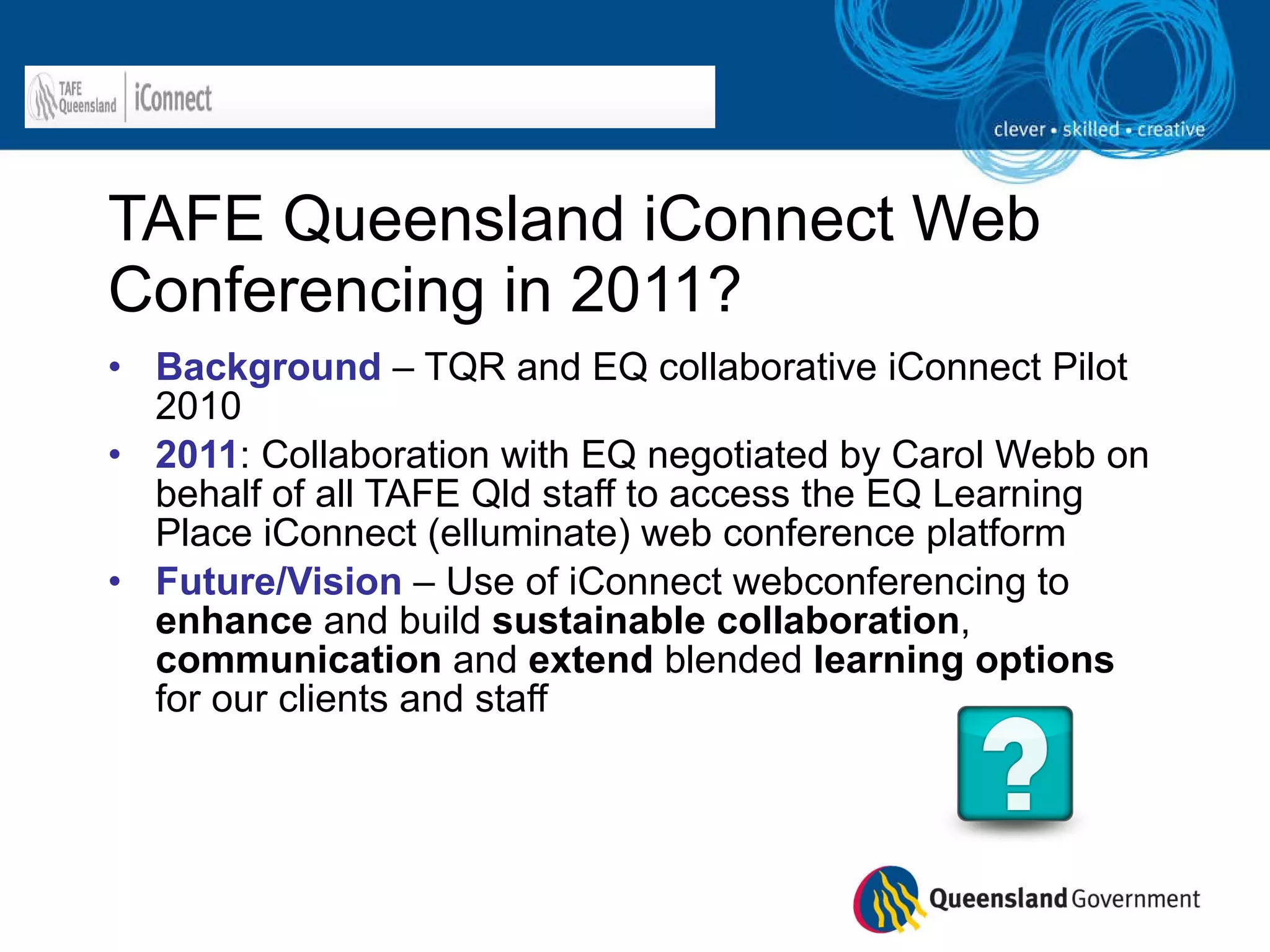 TAFE Queensland iConnect Web Conferencing in 2011? Background   – TQR and EQ collaborative iConnect Pilot 2010 2011 : Collaboration with EQ negotiated by Carol Webb on behalf of all TAFE Qld staff to access the EQ Learning Place iConnect (elluminate) web conference platform Future/Vision  – Use of iConnect webconferencing to  enhance  and build  sustainable   collaboration ,  communication  and  extend  blended  learning options  for our clients and staff 