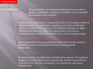 PUBLICIDAD


EL CONTEXTO            En la actualidad, la industria publicitaria busca, todo el
                       tiempo, sorprender e impactar al publico con la sociedad
                       de consumo como contexto.


              Dentro y fuera del hogar, el desarrollo de las Tic ha hecho posible la
              construcción de un entretejido complejo en el cual la publicidad
              grafica, la radio, la TV, internet y los teléfonos celulares no dejan
              disparar mensajes que , lejos de promocionar un producto,
              construyen una realidad a la medida de el, con sus propias reglas.


              Hoy la publicidad crea una simulacion ideal del mundo, donde el
              producto o servicio que publicitan son los protagonistas
              indiscutdos.



              En algunos casos, la publicidad no habla del producto. No enumera
              ninguna de sus bondades, solo muestra que cambios maravillosos
              ocurrirán en la vida del consumidor si se decide por una marca
              determinada.
 