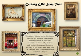 Century Old Shop Tour




This itinerary visits the interior of century-old
 shops still alive and part of the sentimental
    geography of the city. In neo-classical,
  modernist or traditional style, with home-
 made products, the shops and their secrets
are shown by their owners. Some of the shops
are El Rei de la Màgia, El Indio, Cereria Subirà
            and El Cafè de l’Òpera.
 