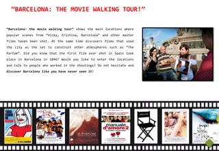 “BARCELONA: THE MOVIE WALKING TOUR!”

“Barcelona: the movie walking tour” shows the main locations where
popular scenes from “Vicky, Cristina, Barcelona” and other master
films haven been shot. At the same time discovers films that used
the city as the set to construct other atmospheres such as “The
Parfum”. Did you know that the first film ever shot in Spain took
place in Barcelona in 1896? Would you like to enter the locations
and talk to people who worked in the shootings? Do not hesitate and
discover Barcelona like you have never seen it!




     Did you know that the first film ever shot in Spain took place
     in Barcelona in 1896? Would you like to enter the locations and
     talk to people who worked in the shootings? Do not hesitate and
     discover Barcelona like you have never seen it.
 