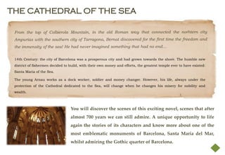 THE CATHEDRAL OF THE SEA




 14th Century: the city of Barcelona was a prosperous city and had grown towards the shore. The humble new
 district of fishermen decided to build, with their own money and efforts, the greatest temple ever to have existed:
 Santa Maria of the Sea.

 The young Arnau works as a dock worker, soldier and money changer. However, his life, always under the
 protection of the Cathedral dedicated to the Sea, will change when he changes his misery for nobility and
 wealth.



                                  You will discover the scenes of this exciting novel, scenes that after
                                  almost 700 years we can still admire. A unique opportunity to life
                                  again the stories of its characters and know more about one of the
                                  most emblematic monuments of Barcelona, Santa Maria del Mar,
                                  whilst admiring the Gothic quarter of Barcelona.
 