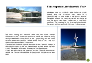 Contemporary Architecture Tour

                                                      Barcelona has lots of faces: apart from the Gothic
                                                      quarter and the modernist one, there is a
                                                      contemporary city that looks to the future, another
                                                      Barcelona where the most renowned architects all
                                                      over the world have been challenged to build their
                                                      buildings. The purpose of this itinerary is to discover
                                                      the recent patrimony of both 20th and 21st centuries.




We start visiting the Pabellón Mies van der Rohe, initially
conceived for the Universal Exhibition in 1929. We continue along
Montjuïc Mountain having a look at the Olympic ring and the Sport
facilities where the Olympic Games where held in 1992. The tour
will continue with the Miró Foundation.
Following the maritime façade we arrive to the Olympic Village, a
new neighborhood by the sea. We will walk across, where the new
icon of Barcelona is situated, Torre Agbar by Jean Nouvel.
Finally we will traverse the new and modern Diagonal Mar quarter
where the Centro Internacional de Congresos de Barcelona was
built.
 