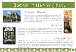 Elegant Modernism
           Passeig de Gracia
           You will have a walk along Passeig de Gràcia, where you will
           admire the most representative modernist façades, such as
           the Casa Milà or Casa Batlló. Barcelona is home to many
           works of this extraordinary artist, all of which UNESCO now
           lists as World Trust Properties.


                                                        MMCAT
  After admiring the façades of Catalan Modernism, you will go deep
  into its interior visiting the MMCAT, the new Museum of Catalan
  Modernism. In this charming museum you will find the original pieces
  of furniture of the Catalan Modernist flats, decoration, paints and
  sculpture.


                                                            CASA BATLLO
  ICONO offers you the chance to visit the interior of this amazing Gaudí’s house: the Casa
  Batlló. It’s a key feature in the architecture of modernist Barcelona. Nowadays, the
  spectacular facade is an iconic landmark in the city. The "Manzana de la Discordia", or
  Block of Discord, is a series of buildings built by the most renowned architects, amongst
  which is Casa Batlló.
 