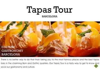 Tapas Tour
                                       BARCELONA




CULTURE
GASTRONOMY
BARCELONA
There is no better way to do that than taking you to the most famous places and the best tapas
bars in the charming Born and Gothic quarters. Our Tapas Tour is a tasty way to get to know and
savor our gastronomy and culture.
 