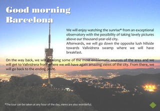 Good morning
Barcelona
                                                  We will enjoy watching the sunrise* from an exceptional
                                                  observatory with the possibility of taking lovely pictures
                                                  above our thousand-year-old city.
                                                  Afterwards, we will go down the opposite lush hillside
                                                  towards Vallvidrera swamp where we will have
                                                  breakfast.

On the way back, we will go along some of the most emblematic sources of the area and we
will get to Vallvidrera from where we will have again amazing views of the city. From there, we
will go back to the ending point.




*The tour can be taken at any hour of the day, views are also wonderful.
 