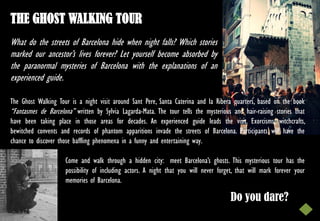 THE GHOST WALKING TOUR
What do the streets of Barcelona hide when night falls? Which stories
marked our ancestor’s lives forever? Let yourself become absorbed by
the paranormal mysteries of Barcelona with the explanations of an
experienced guide.

The Ghost Walking Tour is a night visit around Sant Pere, Santa Caterina and la Ribera quarters, based on the book
“Fantasmes de Barcelona” written by Sylvia Lagarda-Mata. The tour tells the mysterious and hair-raising stories that
have been taking place in those areas for decades. An experienced guide leads the visit. Exorcisms, witchcrafts,
bewitched convents and records of phantom apparitions invade the streets of Barcelona. Participants will have the
chance to discover those baffling phenomena in a funny and entertaining way.

                     Come and walk through a hidden city: meet Barcelona’s ghosts. This mysterious tour has the
                     possibility of including actors. A night that you will never forget, that will mark forever your
                     memories of Barcelona.

                                                                                       Do you dare?
 