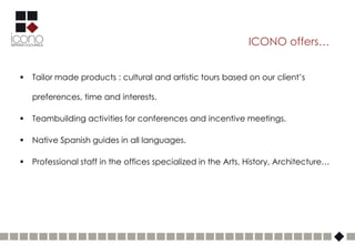 ICONO offers…


   Tailor made products : cultural and artistic tours based on our client’s

    preferences, time and interests.

   Teambuilding activities for conferences and incentive meetings.

   Native Spanish guides in all languages.

   Professional staff in the offices specialized in the Arts, History, Architecture…
 