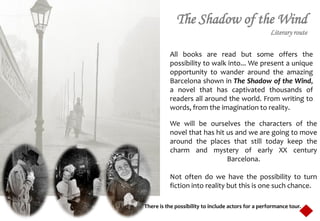 The Shadow of the Wind
                                                     Literary route

          All books are read but some offers the
          possibility to walk into... We present a unique
          opportunity to wander around the amazing
          Barcelona shown in The Shadow of the Wind,
          a novel that has captivated thousands of
          readers all around the world. From writing to
          words, from the imagination to reality.

          We will be ourselves the characters of the
          novel that has hit us and we are going to move
          around the places that still today keep the
          charm and mystery of early XX century
                             Barcelona.

          Not often do we have the possibility to turn
          fiction into reality but this is one such chance.

There is the possibility to include actors for a performance tour.
 