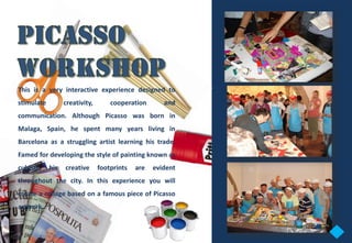 This is a very interactive experience designed to
stimulate         creativity,       cooperation       and
communication. Although Picasso was born in
Malaga, Spain, he spent many years living in
Barcelona as a struggling artist learning his trade.
Famed for developing the style of painting known as
cubism,     his   creative      footprints   are   evident
throughout the city. In this experience you will
create a collage based on a famous piece of Picasso
artwork.
 