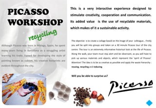 PICASSO
                                                        This is a very interactive experience designed to
                                                        stimulate creativity, cooperation and communication.

     WORKSHOP                                           Its added value is the use of recyclable materials,
                                                        which makes of it a sustainable activity.


                                                        The objective is to create a collage based on the image of your colleague… Firstly
Although Picasso was born in Malaga, Spain, he spent    you will be split into groups and taken on a 30 minute Picasso tour of the city

many years living in Barcelona as a struggling artist   centre. The tour is an extremely informative historical look at the life of Picasso.
                                                        Along the walk, your team must stay alert and be observant, as you will have to
learning his trade. Famed for developing the style of
                                                        pick up various materials and objects, which represent the ‘spirit of Picasso’.
painting known as cubism, his creative footprints are
                                                        Attention! The idea is to be as creative as possible and apply the waste hierarchy :
evident throughout the city.                            reusing, recycling and reducing.


                                                        Will you be able to surprise us?
 