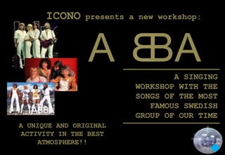 ICONO     presents a new workshop:




                A BA              A SINGING
                          WORKSHOP WITH THE
                          SONGS OF THE MOST
                             FAMOUS SWEDISH
                          GROUP OF OUR TIME
A UNIQUE AND ORIGINAL
 ACTIVITY IN THE BEST
     ATMOSPHERE!!
 